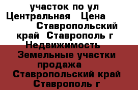 участок по ул. Центральная › Цена ­ 400 000 - Ставропольский край, Ставрополь г. Недвижимость » Земельные участки продажа   . Ставропольский край,Ставрополь г.